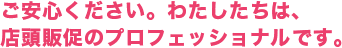 ご安心ください。わたしたちは、店頭販促のプロフェッショナルです。