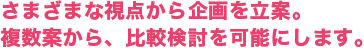 さまざまな視点から企画を立案。複数案から、比較検討を可能にします。