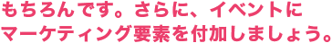 もちろんです。さらに、イベントにマーケティング要素を付加しましょう。