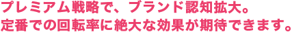 プレミアム戦略で、ブランド認知拡大。定番での回転率に絶大な効果が期待できます。