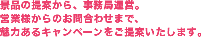 景品の提案から、事務局運営。営業様からのお問合わせまで、魅力あるキャンペーンをご提案いたします。