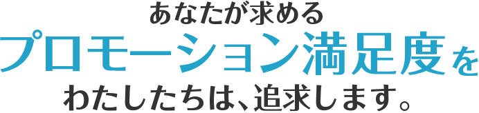 あなたが求めるプロモーション満足度をわたしたちは、追求します。